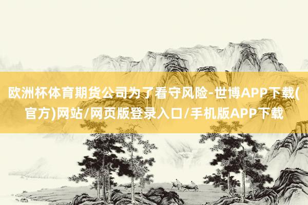 欧洲杯体育期货公司为了看守风险-世博APP下载(官方)网站/网页版登录入口/手机版APP下载