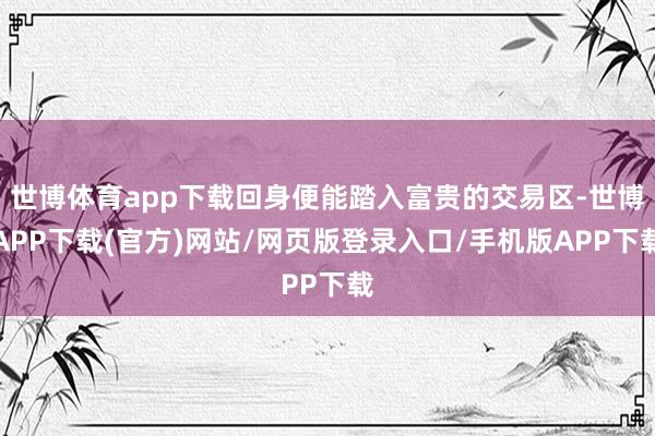 世博体育app下载回身便能踏入富贵的交易区-世博APP下载(官方)网站/网页版登录入口/手机版APP下载