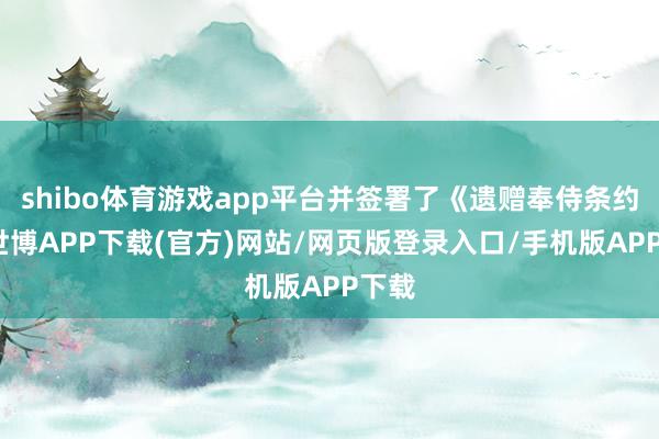 shibo体育游戏app平台并签署了《遗赠奉侍条约》-世博APP下载(官方)网站/网页版登录入口/手机版APP下载