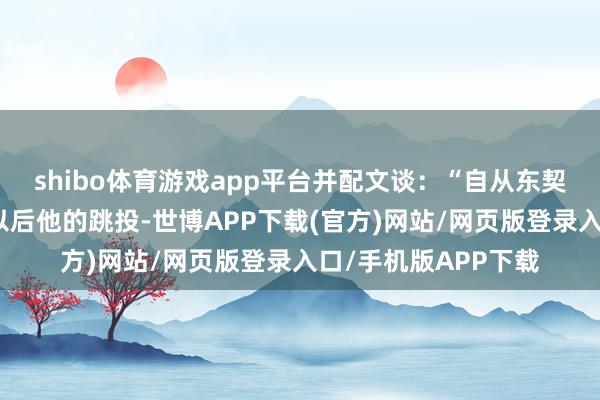 shibo体育游戏app平台并配文谈：“自从东契奇加入湖东谈主队以后他的跳投-世博APP下载(官方)网站/网页版登录入口/手机版APP下载