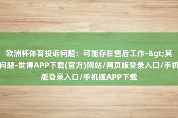 欧洲杯体育投诉问题：可能存在售后工作->其他售后工作问题-世博APP下载(官方)网站/网页版登录入口/手机版APP下载