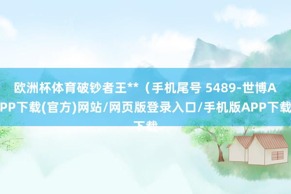 欧洲杯体育破钞者王**（手机尾号 5489-世博APP下载(官方)网站/网页版登录入口/手机版APP下载