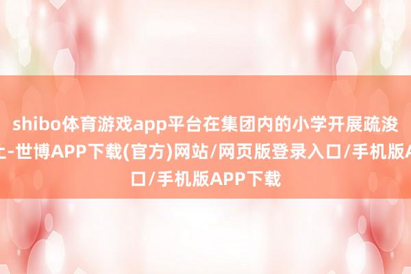 shibo体育游戏app平台在集团内的小学开展疏浚筹商举止-世博APP下载(官方)网站/网页版登录入口/手机版APP下载