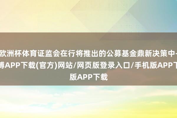 欧洲杯体育证监会在行将推出的公募基金鼎新决策中-世博APP下载(官方)网站/网页版登录入口/手机版APP下载