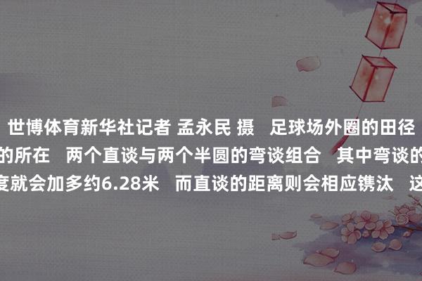 世博体育新华社记者 孟永民 摄   足球场外圈的田径跑谈   相通有值得说谈的所在   两个直谈与两个半圆的弯谈组合   其中弯谈的半径每加多一米   长度就会加多约6.28米   而直谈的距离则会相应镌汰   这关于擅长弯谈跑的选手明显是利好   为了保证赛谈假想   对擅长直谈和弯谈的选手齐尽量公正      在外洋田联的要领手册中   要领跑谈的半径定为36.500米   精准到一丝点后三位