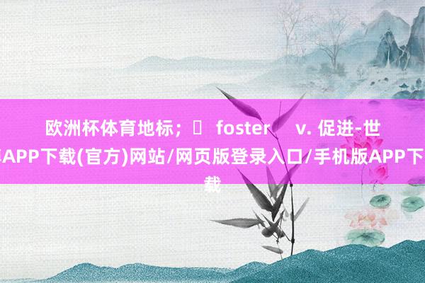 欧洲杯体育地标；❖ foster     v. 促进-世博APP下载(官方)网站/网页版登录入口/手机版APP下载