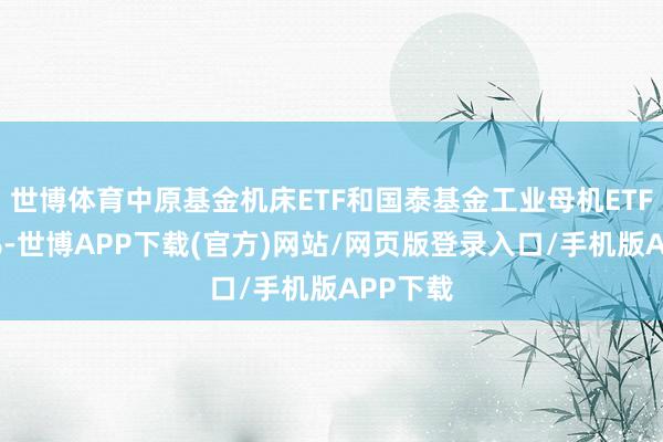 世博体育中原基金机床ETF和国泰基金工业母机ETF涨超2%-世博APP下载(官方)网站/网页版登录入口/手机版APP下载