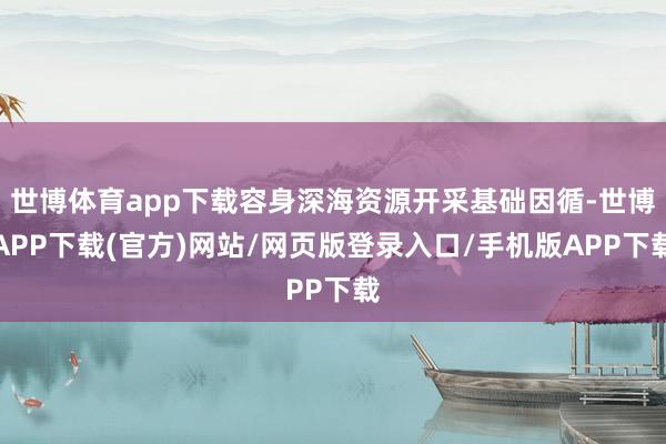 世博体育app下载容身深海资源开采基础因循-世博APP下载(官方)网站/网页版登录入口/手机版APP下载