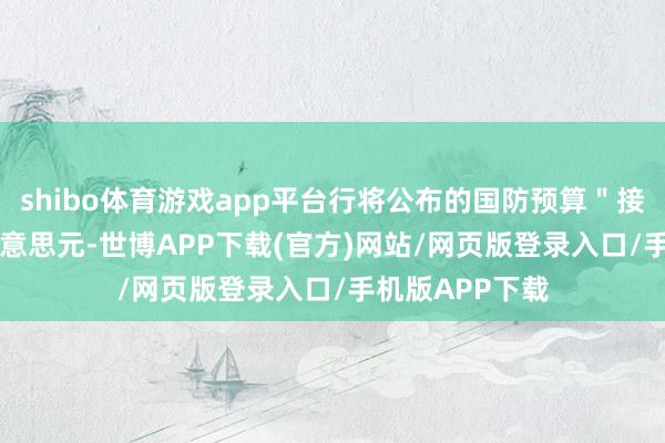 shibo体育游戏app平台行将公布的国防预算＂接近＂ 1 万亿好意思元-世博APP下载(官方)网站/网页版登录入口/手机版APP下载
