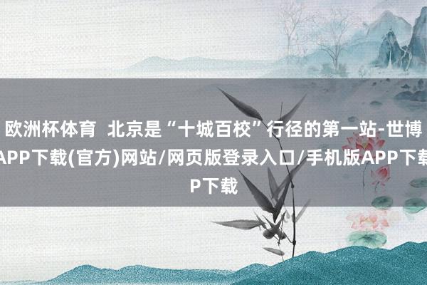 欧洲杯体育  北京是“十城百校”行径的第一站-世博APP下载(官方)网站/网页版登录入口/手机版APP下载