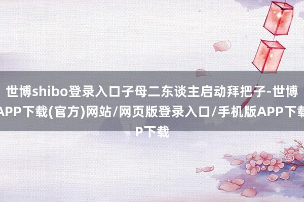 世博shibo登录入口子母二东谈主启动拜把子-世博APP下载(官方)网站/网页版登录入口/手机版APP下载