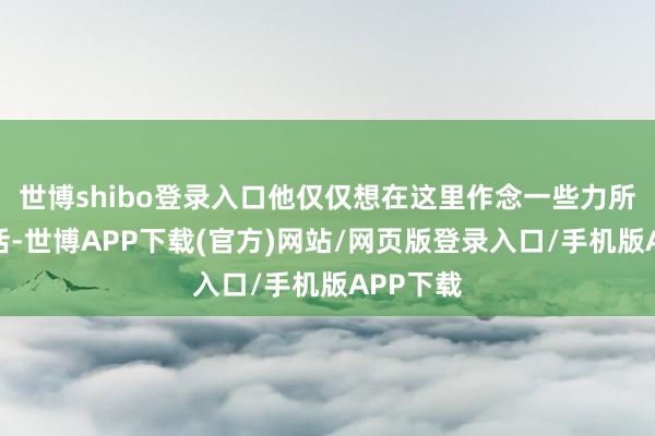 世博shibo登录入口他仅仅想在这里作念一些力所智商的活-世博APP下载(官方)网站/网页版登录入口/手机版APP下载