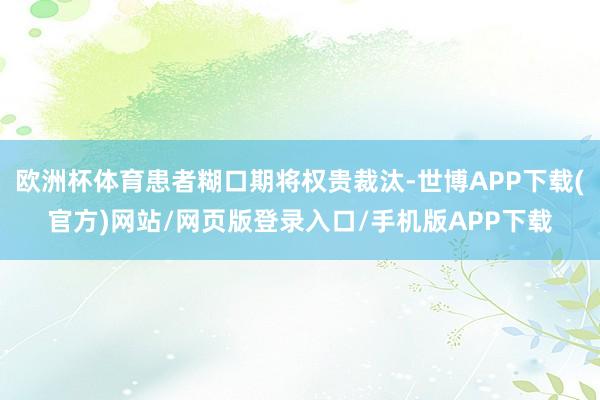 欧洲杯体育患者糊口期将权贵裁汰-世博APP下载(官方)网站/网页版登录入口/手机版APP下载