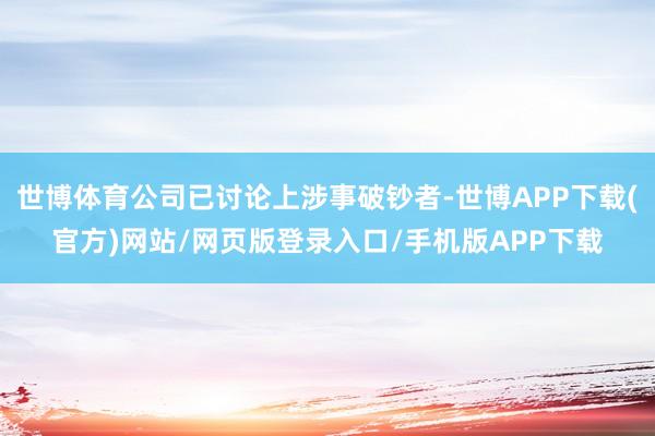 世博体育公司已讨论上涉事破钞者-世博APP下载(官方)网站/网页版登录入口/手机版APP下载
