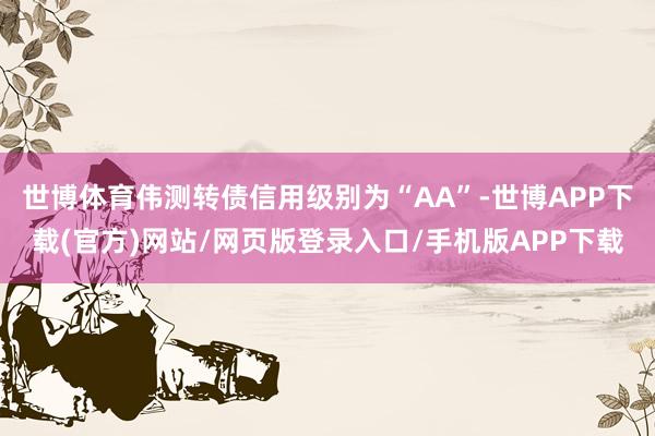 世博体育伟测转债信用级别为“AA”-世博APP下载(官方)网站/网页版登录入口/手机版APP下载