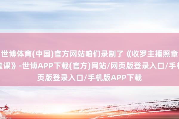 世博体育(中国)官方网站咱们录制了《收罗主播照章诚信征税一堂课》-世博APP下载(官方)网站/网页版登录入口/手机版APP下载