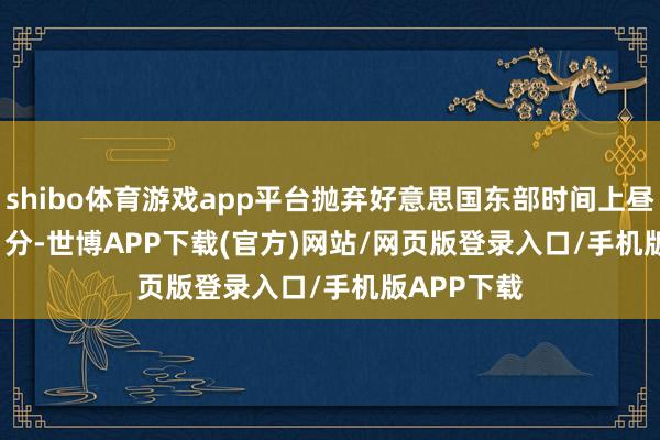 shibo体育游戏app平台抛弃好意思国东部时间上昼 11 时 26 分-世博APP下载(官方)网站/网页版登录入口/手机版APP下载