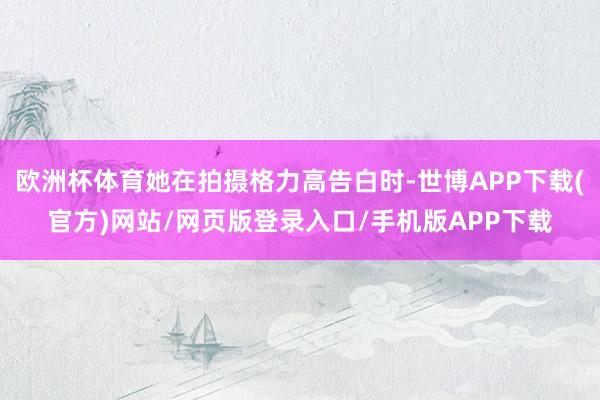 欧洲杯体育她在拍摄格力高告白时-世博APP下载(官方)网站/网页版登录入口/手机版APP下载