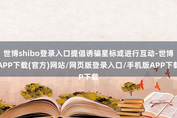 世博shibo登录入口提倡诱骗星标或进行互动-世博APP下载(官方)网站/网页版登录入口/手机版APP下载