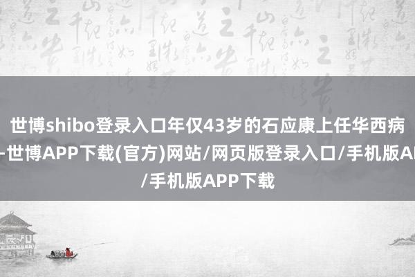 世博shibo登录入口年仅43岁的石应康上任华西病院院长-世博APP下载(官方)网站/网页版登录入口/手机版APP下载