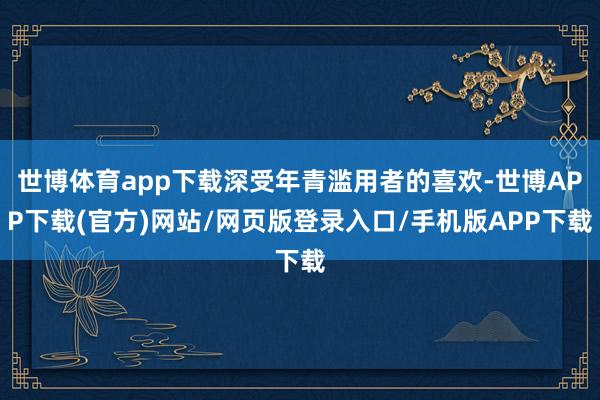 世博体育app下载深受年青滥用者的喜欢-世博APP下载(官方)网站/网页版登录入口/手机版APP下载