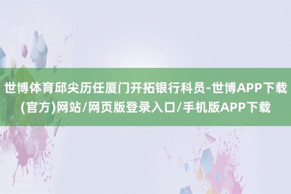 世博体育邱尖历任厦门开拓银行科员-世博APP下载(官方)网站/网页版登录入口/手机版APP下载