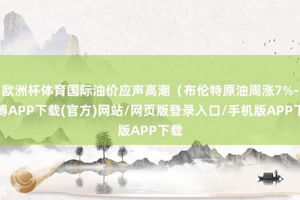 欧洲杯体育国际油价应声高潮（布伦特原油周涨7%-世博APP下载(官方)网站/网页版登录入口/手机版APP下载