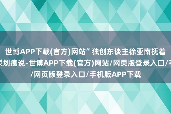 世博APP下载(官方)网站”独创东谈主徐亚南抚着缔结箱上的斑驳划痕说-世博APP下载(官方)网站/网页版登录入口/手机版APP下载