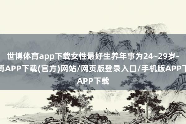 世博体育app下载女性最好生养年事为24~29岁-世博APP下载(官方)网站/网页版登录入口/手机版APP下载