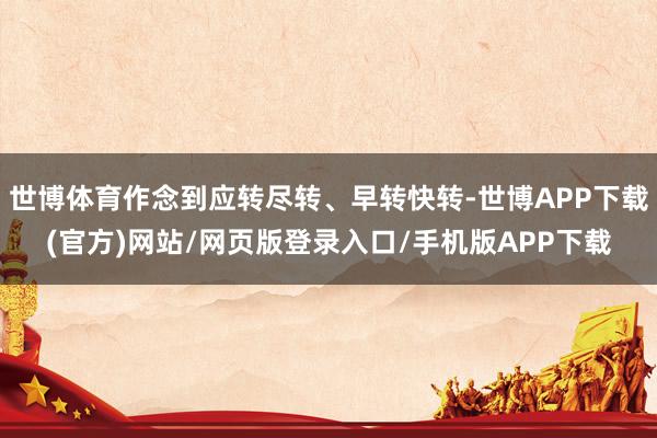 世博体育作念到应转尽转、早转快转-世博APP下载(官方)网站/网页版登录入口/手机版APP下载