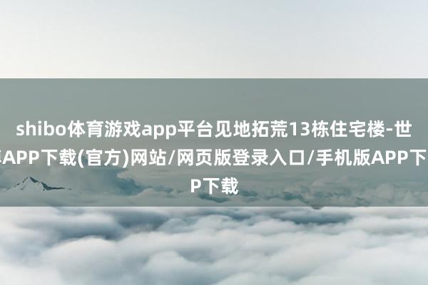 shibo体育游戏app平台见地拓荒13栋住宅楼-世博APP下载(官方)网站/网页版登录入口/手机版APP下载