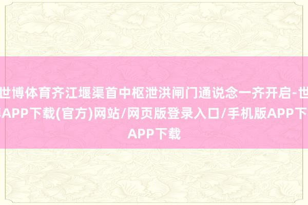 世博体育齐江堰渠首中枢泄洪闸门通说念一齐开启-世博APP下载(官方)网站/网页版登录入口/手机版APP下载