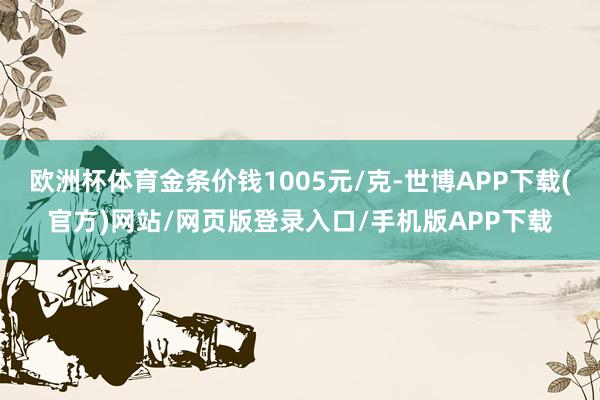 欧洲杯体育金条价钱1005元/克-世博APP下载(官方)网站/网页版登录入口/手机版APP下载