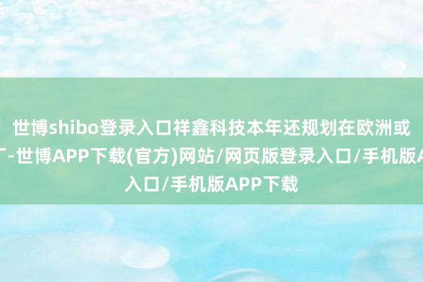 世博shibo登录入口祥鑫科技本年还规划在欧洲或北非建厂-世博APP下载(官方)网站/网页版登录入口/手机版APP下载