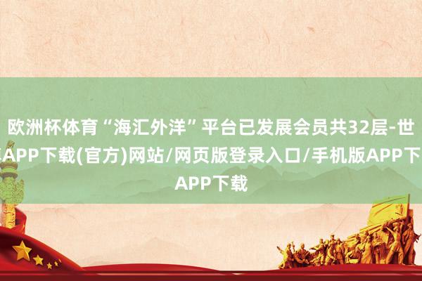 欧洲杯体育“海汇外洋”平台已发展会员共32层-世博APP下载(官方)网站/网页版登录入口/手机版APP下载