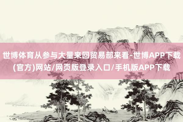 世博体育从参与大量来回贸易部来看-世博APP下载(官方)网站/网页版登录入口/手机版APP下载