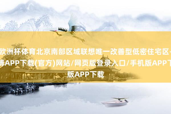 欧洲杯体育北京南部区域联想唯一改善型低密住宅区-世博APP下载(官方)网站/网页版登录入口/手机版APP下载