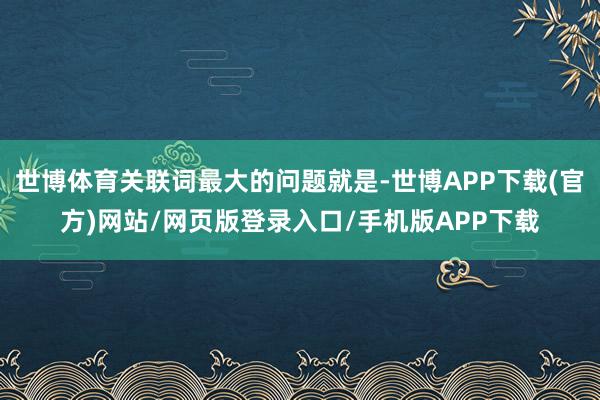 世博体育关联词最大的问题就是-世博APP下载(官方)网站/网页版登录入口/手机版APP下载