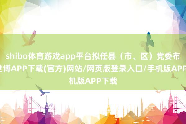 shibo体育游戏app平台拟任县（市、区）党委布告-世博APP下载(官方)网站/网页版登录入口/手机版APP下载