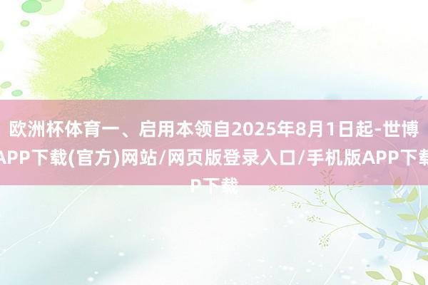欧洲杯体育一、启用本领自2025年8月1日起-世博APP下载(官方)网站/网页版登录入口/手机版APP下载