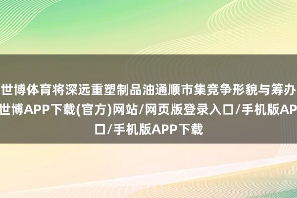 世博体育将深远重塑制品油通顺市集竞争形貌与筹办逻辑-世博APP下载(官方)网站/网页版登录入口/手机版APP下载