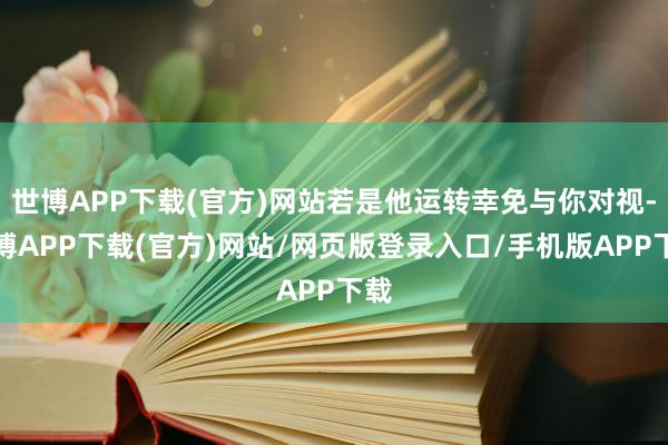世博APP下载(官方)网站若是他运转幸免与你对视-世博APP下载(官方)网站/网页版登录入口/手机版APP下载