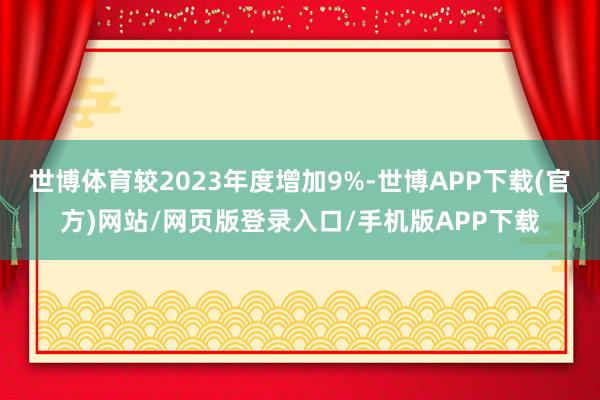 世博体育较2023年度增加9%-世博APP下载(官方)网站/网页版登录入口/手机版APP下载