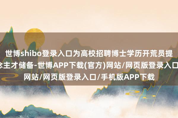 世博shibo登录入口为高校招聘博士学历开荒员提供了饱和的东说念主才储备-世博APP下载(官方)网站/网页版登录入口/手机版APP下载