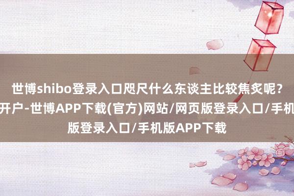 世博shibo登录入口咫尺什么东谈主比较焦炙呢？一是还莫得开户-世博APP下载(官方)网站/网页版登录入口/手机版APP下载