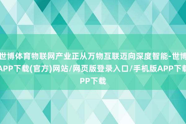 世博体育物联网产业正从万物互联迈向深度智能-世博APP下载(官方)网站/网页版登录入口/手机版APP下载