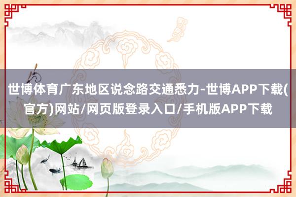 世博体育广东地区说念路交通悉力-世博APP下载(官方)网站/网页版登录入口/手机版APP下载