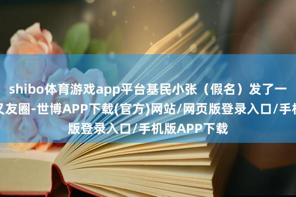shibo体育游戏app平台基民小张（假名）发了一条这么的一又友圈-世博APP下载(官方)网站/网页版登录入口/手机版APP下载