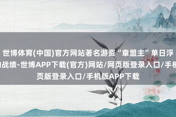 世博体育(中国)官方网站著名游资“章盟主”单日浮盈超9亿元的战绩-世博APP下载(官方)网站/网页版登录入口/手机版APP下载