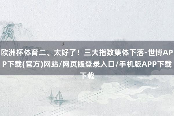 欧洲杯体育二、太好了！三大指数集体下落-世博APP下载(官方)网站/网页版登录入口/手机版APP下载